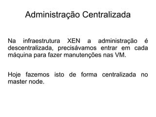 Administração Centralizada

Na infraestrutura XEN a administração é
descentralizada, precisávamos entrar em cada
máquina para fazer manutenções nas VM.


Hoje fazemos isto de forma centralizada no
master node.
 