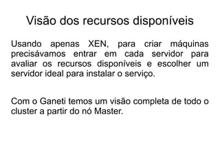 Visão dos recursos disponíveis
Usando apenas XEN, para criar máquinas
precisávamos entrar em cada servidor para
avaliar os recursos disponíveis e escolher um
servidor ideal para instalar o serviço.


Com o Ganeti temos um visão completa de todo o
cluster a partir do nó Master.
 