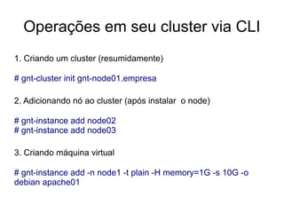 Operações em seu cluster via CLI
1. Criando um cluster (resumidamente)

# gnt-cluster init gnt-node01.empresa

2. Adicionando nó ao cluster (após instalar o node)

# gnt-instance add node02
# gnt-instance add node03

3. Criando máquina virtual

# gnt-instance add -n node1 -t plain -H memory=1G -s 10G -o
debian apache01
 