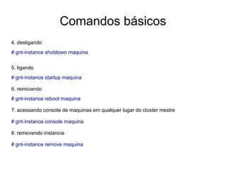 Comandos básicos
4. desligando
# gnt-instance shutdown maquina


5. ligando
# gnt-instance startup maquina

6. reiniciando
# gnt-instance reboot maquina

7. acessando console de maquinas em qualquer lugar do cluster mestre

# gnt-instance console maquina

8. removendo instancia

# gnt-instance remove maquina
 