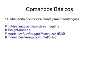 Comandos Básicos
14. Montando discos localmente para manutenções

# gnt-instance activate-disks maquina
# ssh gnt-nodeXX
# kpartx -av /dev/mapper/xenvg-xxx.disk0
# mount /dev/xenvg/xxxx /mnt/disco
 