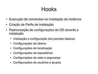 Hooks
●   Execução de comandos na instalação da instância
●   Criação de Perfis de Instalação
●   Padronização de configurações do OS durante a
    instalação
    ●   Instalação e configuração dos pacotes básicos
    ●   Configurações de idioma
    ●   Configurações de localização
    ●   Configurações de repositórios
    ●   Configurações de rede e segurança
    ●   Configurações de usuários e grupos
 