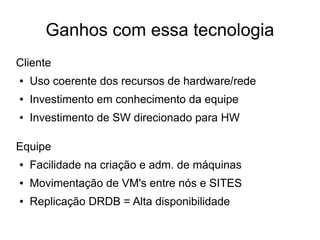 Ganhos com essa tecnologia
Cliente
●   Uso coerente dos recursos de hardware/rede
●   Investimento em conhecimento da equipe
●   Investimento de SW direcionado para HW

Equipe
●   Facilidade na criação e adm. de máquinas
●   Movimentação de VM's entre nós e SITES
●   Replicação DRDB = Alta disponibilidade
 