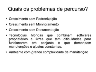 Quais os problemas de percurso?
●   Crescimento sem Padronização
●   Crescimento sem Monitoramento
●   Crescimento sem Documentação
●   Tecnologias híbridas que combinam softwares
    proprietários e livres que tem dificuldades para
    funcionarem em conjunto e que demandam
    manutenções e ajustes constantes.
●   Ambiente com grande complexidade de manutenção
 