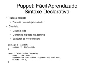 Puppet: Fácil Aprendizado
               Sintaxe Declarativa
●   Pacote ntpdate
     ●   Garantir que esteja instalado
●   Crontab
     ●   Usuário root
     ●   Comando 'ntpdate ntp.dominio'
     ●   Executar de hora em hora

    package { 'ntpdate':
        ensure => installed,
    }

    cron { 'sincroniza horario':
        user    => 'root',
        command => '/usr/sbin/ntpdate ntp.dominio',
        minute => 0,
    }
 