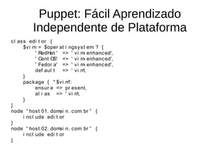 Puppet: Fácil Aprendizado
          Independente de Plataforma
c l as s edi t or {
       $v i m = $oper at i ngs y s t em ? {
              ' RedHat ' => ' v i m enhanc ed',
                                     -
              ' Cent OS' => ' v i m enhanc ed',
                                     -
              ' Fedor a' => ' v i m enhanc ed',
                                     -
              def aul t  => ' v i m  ',
       }
       pac k age { " $v i m":
              ens ur e => pr es ent,
              al i as => ' v i m',
       }
}
node “ hos t 01. dom n. c om br ” {
                        ai         .
       i nc l ude edi t or
}
node “ hos t 02. dom n. c om br ” {
                        ai         .
       i nc l ude edi t or
}
 