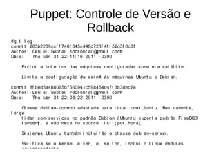 Puppet: Controle de Versão e
                 Rollback
#gi t l og
c om i t 263b2239cc f f 746f 345c448d723f 4f f 52d3f 8c0f
    m
Aut hor : Dani el Sobr al <dcs obr al @ ai l . com
                                       gm         >
Dat e:     Thu Mar 31 22: 11: 16 2011 - 0300

    Ex cl ui a bol et i ns das máqui nas c onf i gur adas c om m a s at él i t e.
                                                              o t

    Li m t a a conf i gur aç ão do ex i m às m
        i                                4    áqui nas Ubunt u e Debi an.

c om i t 8f bed5a4b8095b7560941c598454d47f 3b3dec7e
    m
Aut hor : Dani el Sobr al <dcs obr al @ ai l . com
                                       gm         >
Dat e:    Thu M ar 31 22: 08: 22 2011 - 0300

      Cl as se debi an- c om on adapt ada par a l i dar com Ubunt u. Basi cam
                            m                                                  ent e,
f or ça
      l i dar com s er vi ços no padr ão Debi an ( Ubunt u s upor t a padr ão Fr eeBSD
      t am bém , e não m
              )            exe no sour ce l i st ( por hor a).

    Si st emas Ubunt u t ambém i nc l ui r ão a c l as s e debi an- s er ver.

    Ver i f i ca se o k er nel é xen, e, s e f or , i nc l ui o l i nux modul es
    cor r es pondent e.
 