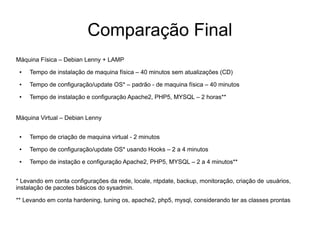 Comparação Final
Máquina Física – Debian Lenny + LAMP
 ●   Tempo de instalação de maquina física – 40 minutos sem atualizações (CD)
 ●   Tempo de configuração/update OS* – padrão - de maquina física – 40 minutos
 ●   Tempo de instalação e configuração Apache2, PHP5, MYSQL – 2 horas**


Máquina Virtual – Debian Lenny

 ●   Tempo de criação de maquina virtual - 2 minutos
 ●   Tempo de configuração/update OS* usando Hooks – 2 a 4 minutos
 ●   Tempo de instação e configuração Apache2, PHP5, MYSQL – 2 a 4 minutos**


* Levando em conta configurações da rede, locale, ntpdate, backup, monitoração, criação de usuários,
instalação de pacotes básicos do sysadmin.

** Levando em conta hardening, tuning os, apache2, php5, mysql, considerando ter as classes prontas
 