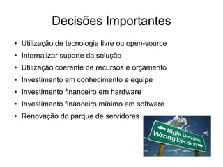 Decisões Importantes
●   Utilização de tecnologia livre ou open-source
●   Internalizar suporte da solução
●   Utilização coerente de recursos e orçamento
●   Investimento em conhecimento e equipe
●   Investimento financeiro em hardware
●   Investimento financeiro mínimo em software
●   Renovação do parque de servidores
 