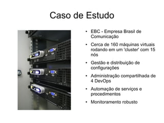 Caso de Estudo
       ●   EBC - Empresa Brasil de
           Comunicação
       ●   Cerca de 160 máquinas virtuais
           rodando em um 'cluster' com 15
           nós
       ●   Gestão e distribuição de
           configurações
       ●   Administração compartilhada de
           4 DevOps
       ●   Automação de serviços e
           procedimentos
       ●   Monitoramento robusto
 