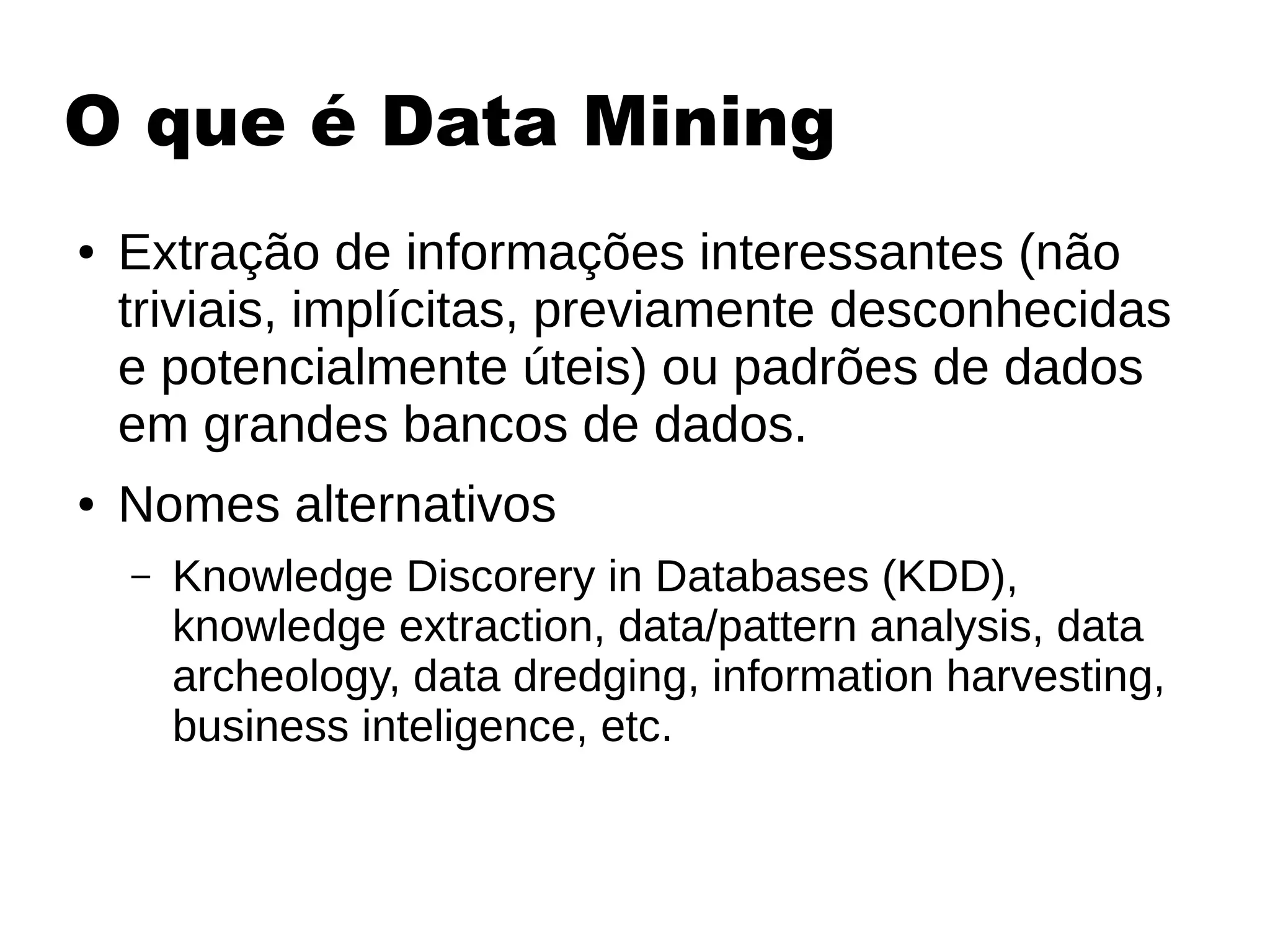 O que é Data Mining
● Extração de informações interessantes (não
triviais, implícitas, previamente desconhecidas
e potencialmente úteis) ou padrões de dados
em grandes bancos de dados.
● Nomes alternativos
– Knowledge Discorery in Databases (KDD),
knowledge extraction, data/pattern analysis, data
archeology, data dredging, information harvesting,
business inteligence, etc.
 