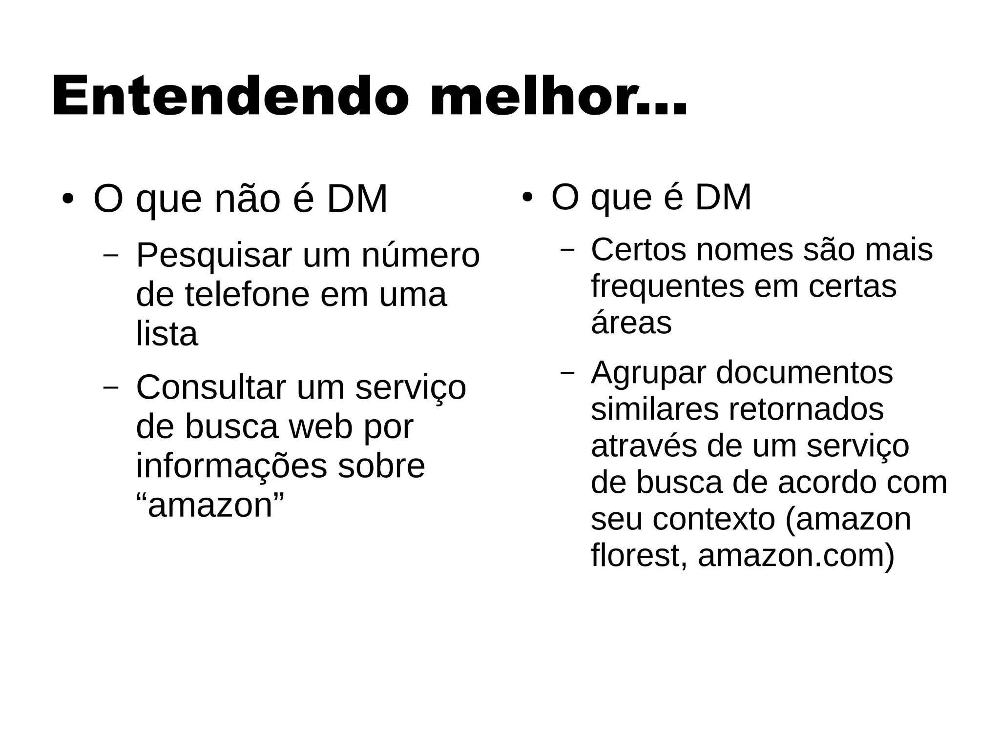 Entendendo melhor...
● O que não é DM
– Pesquisar um número
de telefone em uma
lista
– Consultar um serviço
de busca web por
informações sobre
“amazon”
● O que é DM
– Certos nomes são mais
frequentes em certas
áreas
– Agrupar documentos
similares retornados
através de um serviço
de busca de acordo com
seu contexto (amazon
florest, amazon.com)
 