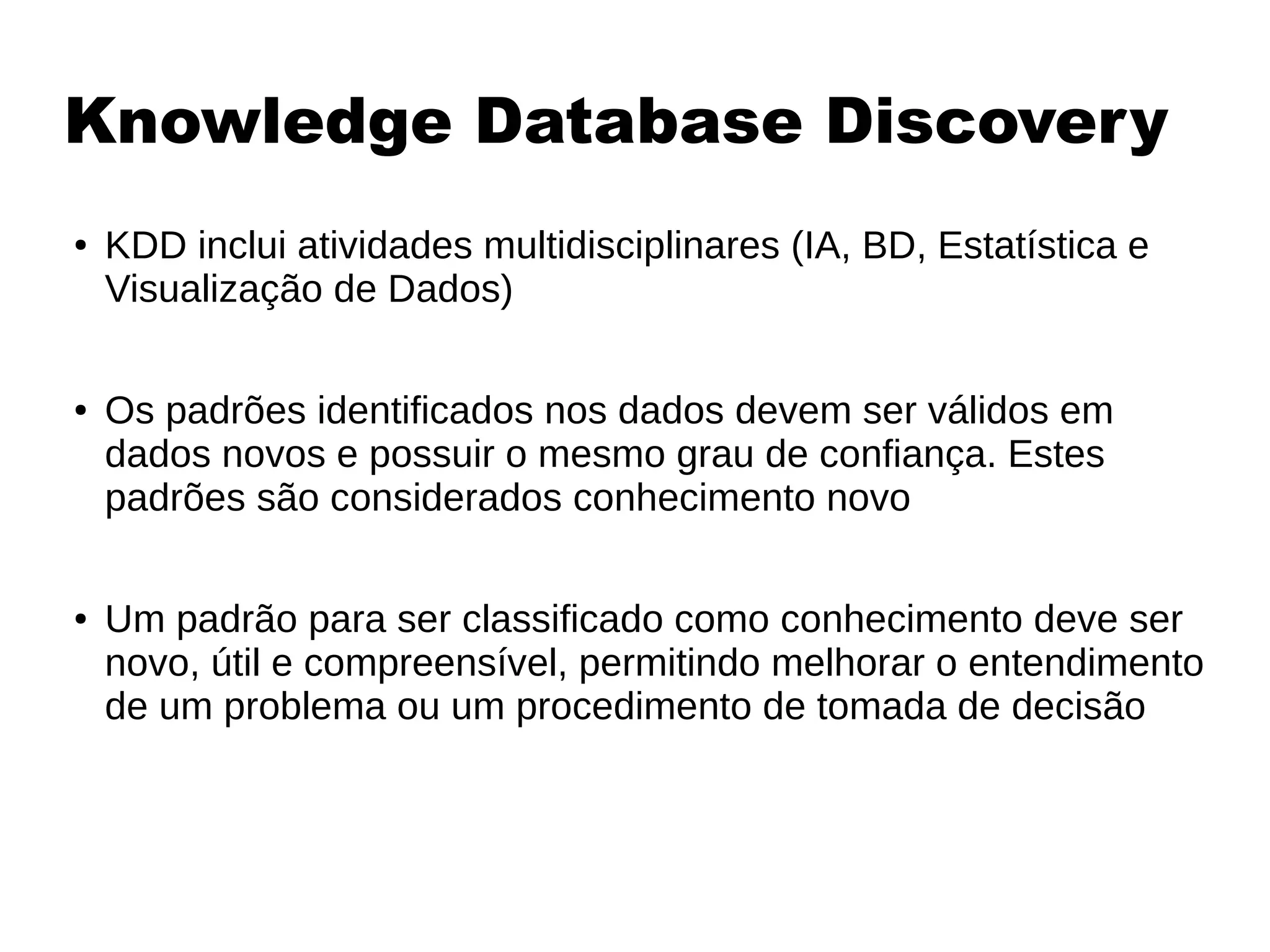 Knowledge Database Discovery
● KDD inclui atividades multidisciplinares (IA, BD, Estatística e
Visualização de Dados)
● Os padrões identificados nos dados devem ser válidos em
dados novos e possuir o mesmo grau de confiança. Estes
padrões são considerados conhecimento novo
● Um padrão para ser classificado como conhecimento deve ser
novo, útil e compreensível, permitindo melhorar o entendimento
de um problema ou um procedimento de tomada de decisão
 