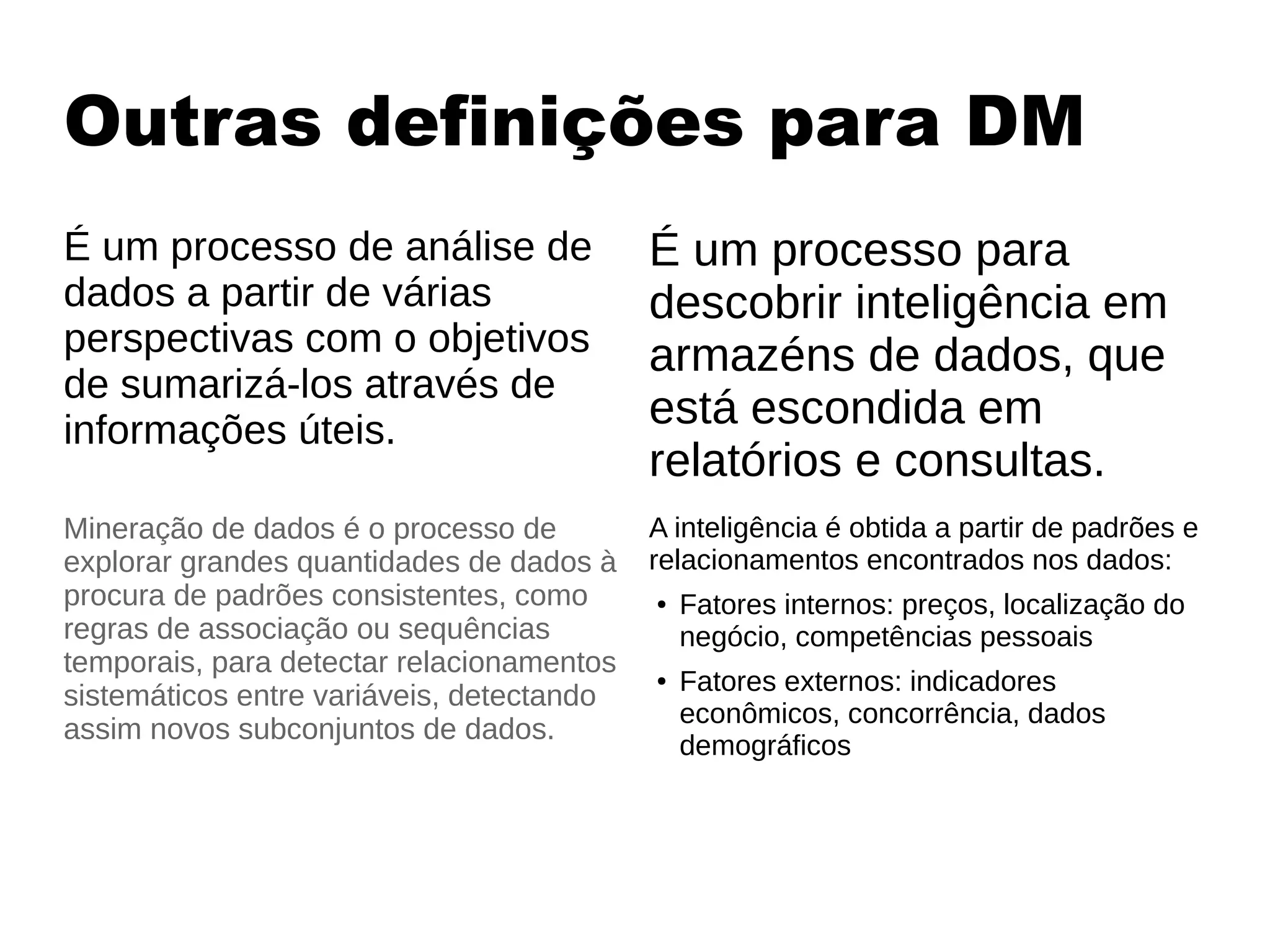Outras definições para DM
É um processo de análise de
dados a partir de várias
perspectivas com o objetivos
de sumarizá-los através de
informações úteis.
É um processo para
descobrir inteligência em
armazéns de dados, que
está escondida em
relatórios e consultas.
A inteligência é obtida a partir de padrões e
relacionamentos encontrados nos dados:
● Fatores internos: preços, localização do
negócio, competências pessoais
● Fatores externos: indicadores
econômicos, concorrência, dados
demográficos
Mineração de dados é o processo de
explorar grandes quantidades de dados à
procura de padrões consistentes, como
regras de associação ou sequências
temporais, para detectar relacionamentos
sistemáticos entre variáveis, detectando
assim novos subconjuntos de dados.
 