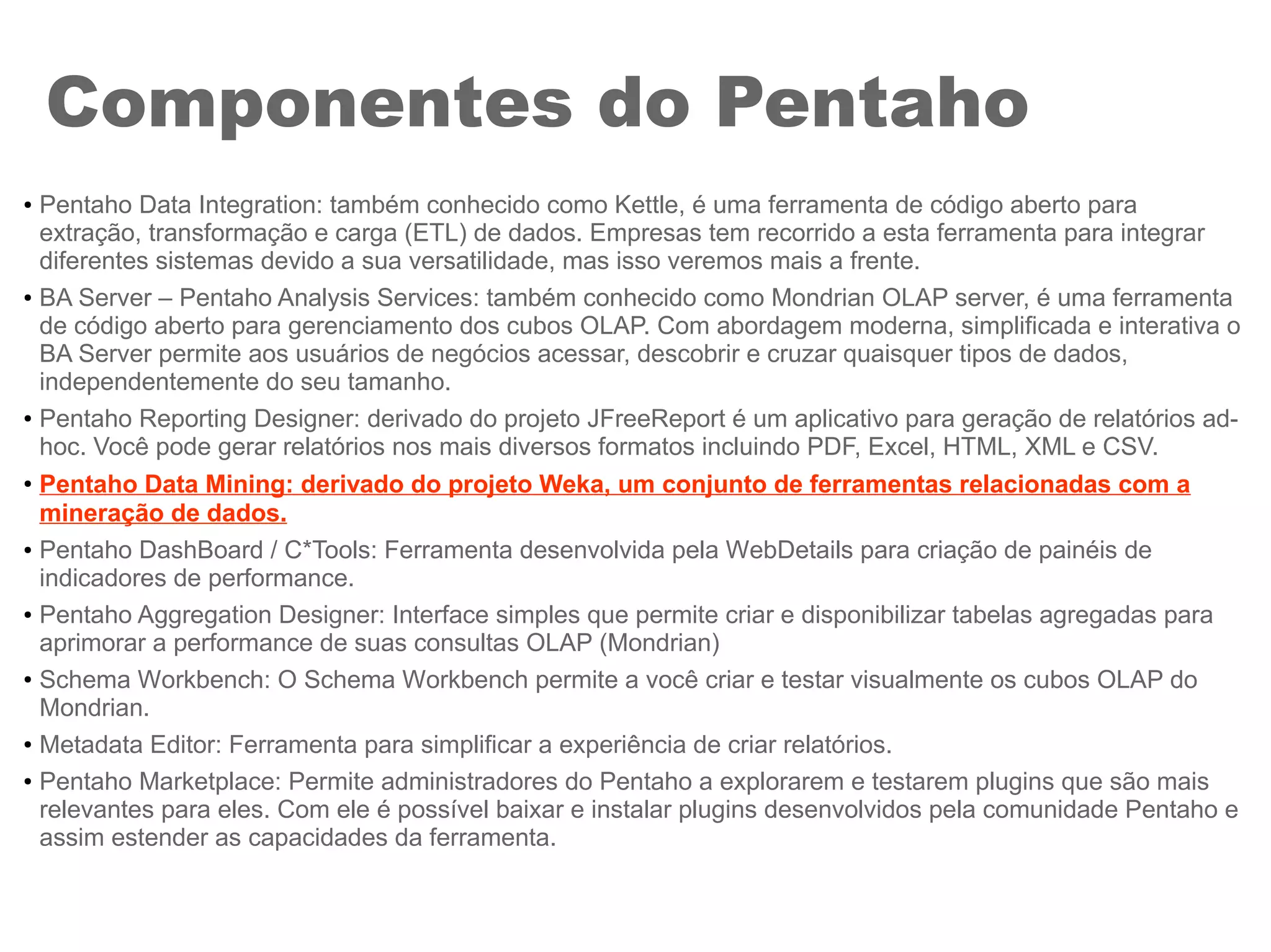 Componentes do Pentaho
● Pentaho Data Integration: também conhecido como Kettle, é uma ferramenta de código aberto para
extração, transformação e carga (ETL) de dados. Empresas tem recorrido a esta ferramenta para integrar
diferentes sistemas devido a sua versatilidade, mas isso veremos mais a frente.
● BA Server – Pentaho Analysis Services: também conhecido como Mondrian OLAP server, é uma ferramenta
de código aberto para gerenciamento dos cubos OLAP. Com abordagem moderna, simplificada e interativa o
BA Server permite aos usuários de negócios acessar, descobrir e cruzar quaisquer tipos de dados,
independentemente do seu tamanho.
● Pentaho Reporting Designer: derivado do projeto JFreeReport é um aplicativo para geração de relatórios ad-
hoc. Você pode gerar relatórios nos mais diversos formatos incluindo PDF, Excel, HTML, XML e CSV.
●
Pentaho Data Mining: derivado do projeto Weka, um conjunto de ferramentas relacionadas com a
mineração de dados.
● Pentaho DashBoard / C*Tools: Ferramenta desenvolvida pela WebDetails para criação de painéis de
indicadores de performance.
● Pentaho Aggregation Designer: Interface simples que permite criar e disponibilizar tabelas agregadas para
aprimorar a performance de suas consultas OLAP (Mondrian)
● Schema Workbench: O Schema Workbench permite a você criar e testar visualmente os cubos OLAP do
Mondrian.
● Metadata Editor: Ferramenta para simplificar a experiência de criar relatórios.
● Pentaho Marketplace: Permite administradores do Pentaho a explorarem e testarem plugins que são mais
relevantes para eles. Com ele é possível baixar e instalar plugins desenvolvidos pela comunidade Pentaho e
assim estender as capacidades da ferramenta.
 