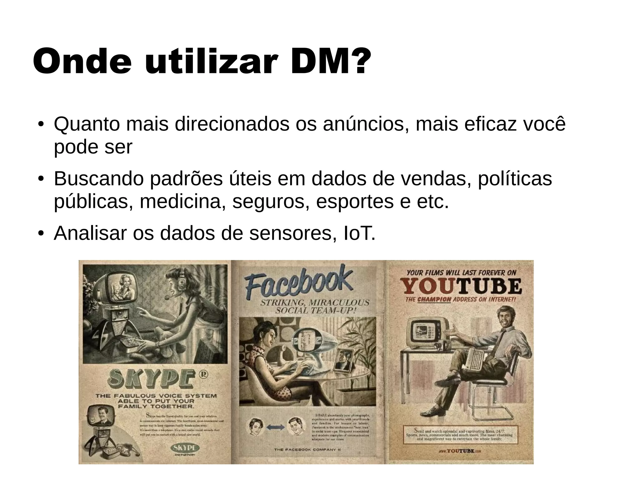 Onde utilizar DM?
● Quanto mais direcionados os anúncios, mais eficaz você
pode ser
● Buscando padrões úteis em dados de vendas, políticas
públicas, medicina, seguros, esportes e etc.
● Analisar os dados de sensores, IoT.
 