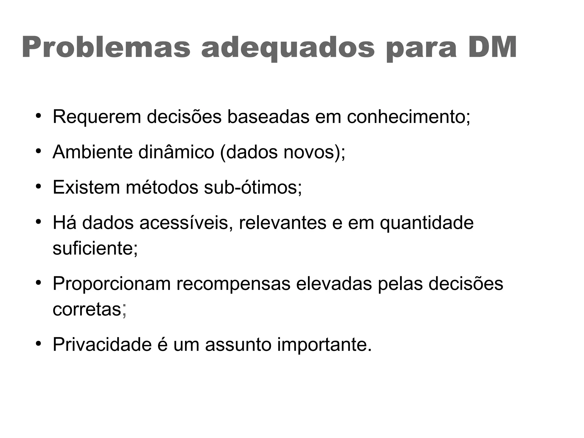 Problemas adequados para DM
●
Requerem decisões baseadas em conhecimento;
●
Ambiente dinâmico (dados novos);
●
Existem métodos sub-ótimos;
●
Há dados acessíveis, relevantes e em quantidade
suficiente;
●
Proporcionam recompensas elevadas pelas decisões
corretas;
●
Privacidade é um assunto importante.
 
