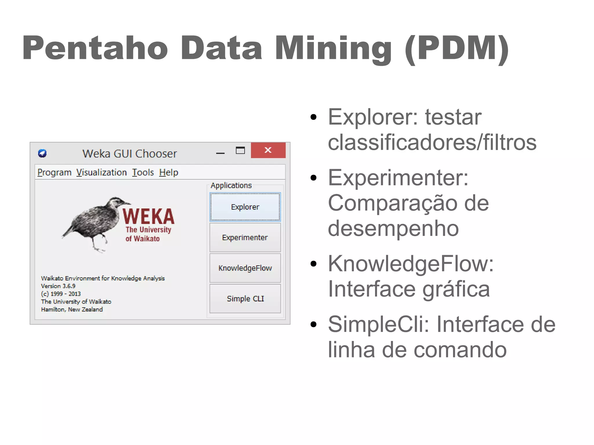 Pentaho Data Mining (PDM)
● Explorer: testar
classificadores/filtros
● Experimenter:
Comparação de
desempenho
● KnowledgeFlow:
Interface gráfica
● SimpleCli: Interface de
linha de comando
 