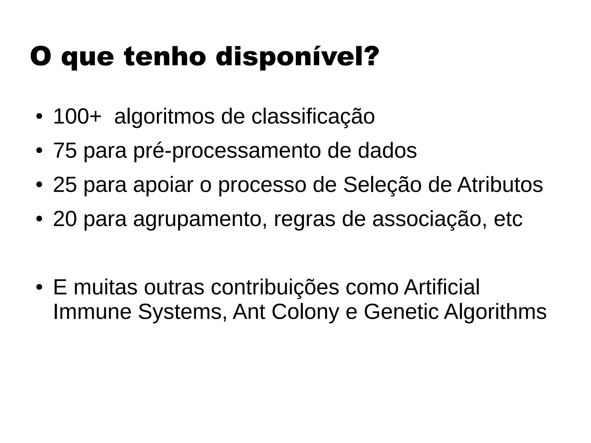 O que tenho disponível?
● 100+ algoritmos de classificação
● 75 para pré-processamento de dados
● 25 para apoiar o processo de Seleção de Atributos
● 20 para agrupamento, regras de associação, etc
● E muitas outras contribuições como Artificial
Immune Systems, Ant Colony e Genetic Algorithms
 