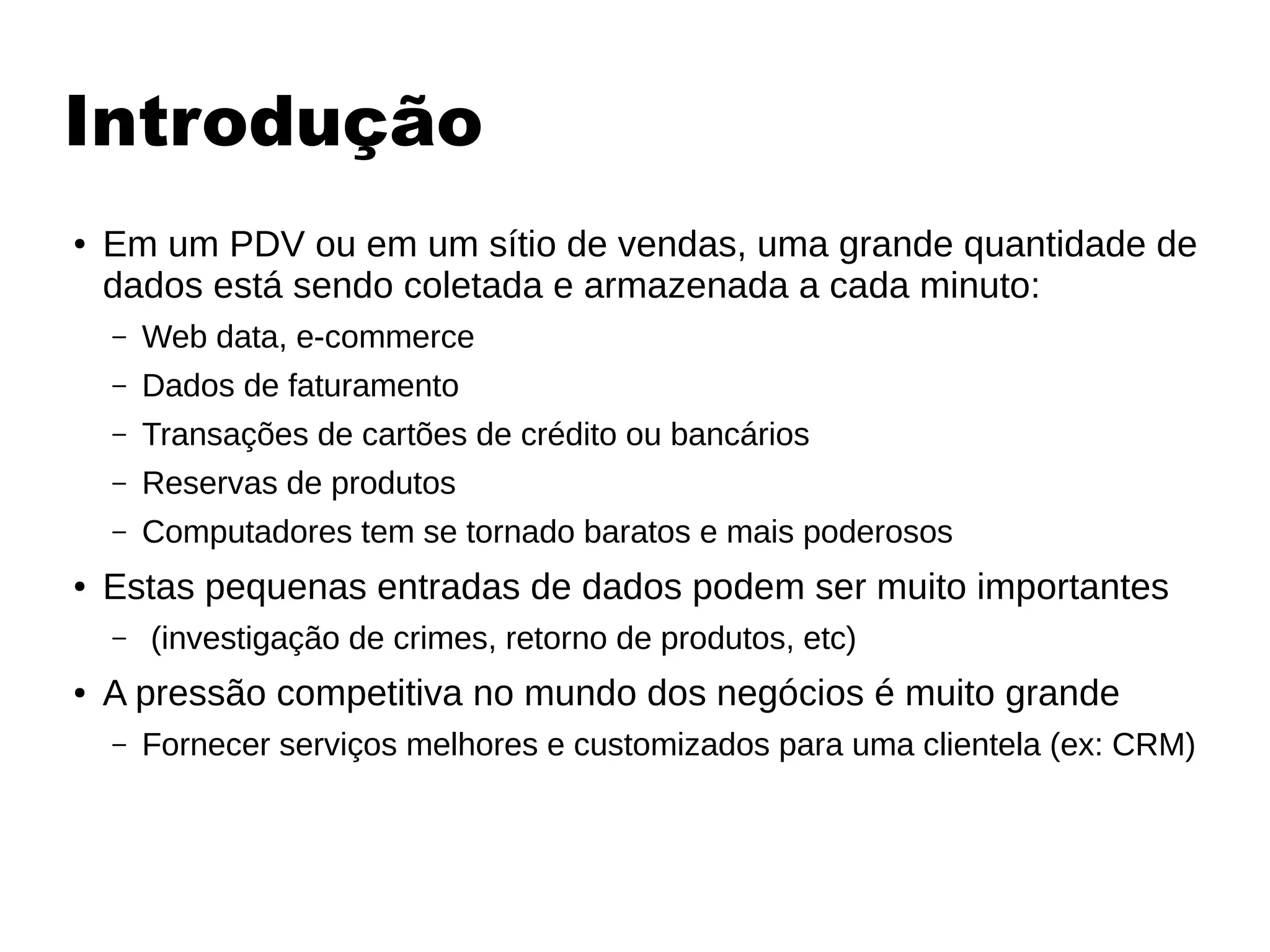 Introdução
● Em um PDV ou em um sítio de vendas, uma grande quantidade de
dados está sendo coletada e armazenada a cada minuto:
– Web data, e-commerce
– Dados de faturamento
– Transações de cartões de crédito ou bancários
– Reservas de produtos
– Computadores tem se tornado baratos e mais poderosos
● Estas pequenas entradas de dados podem ser muito importantes
– (investigação de crimes, retorno de produtos, etc)
● A pressão competitiva no mundo dos negócios é muito grande
– Fornecer serviços melhores e customizados para uma clientela (ex: CRM)
 
