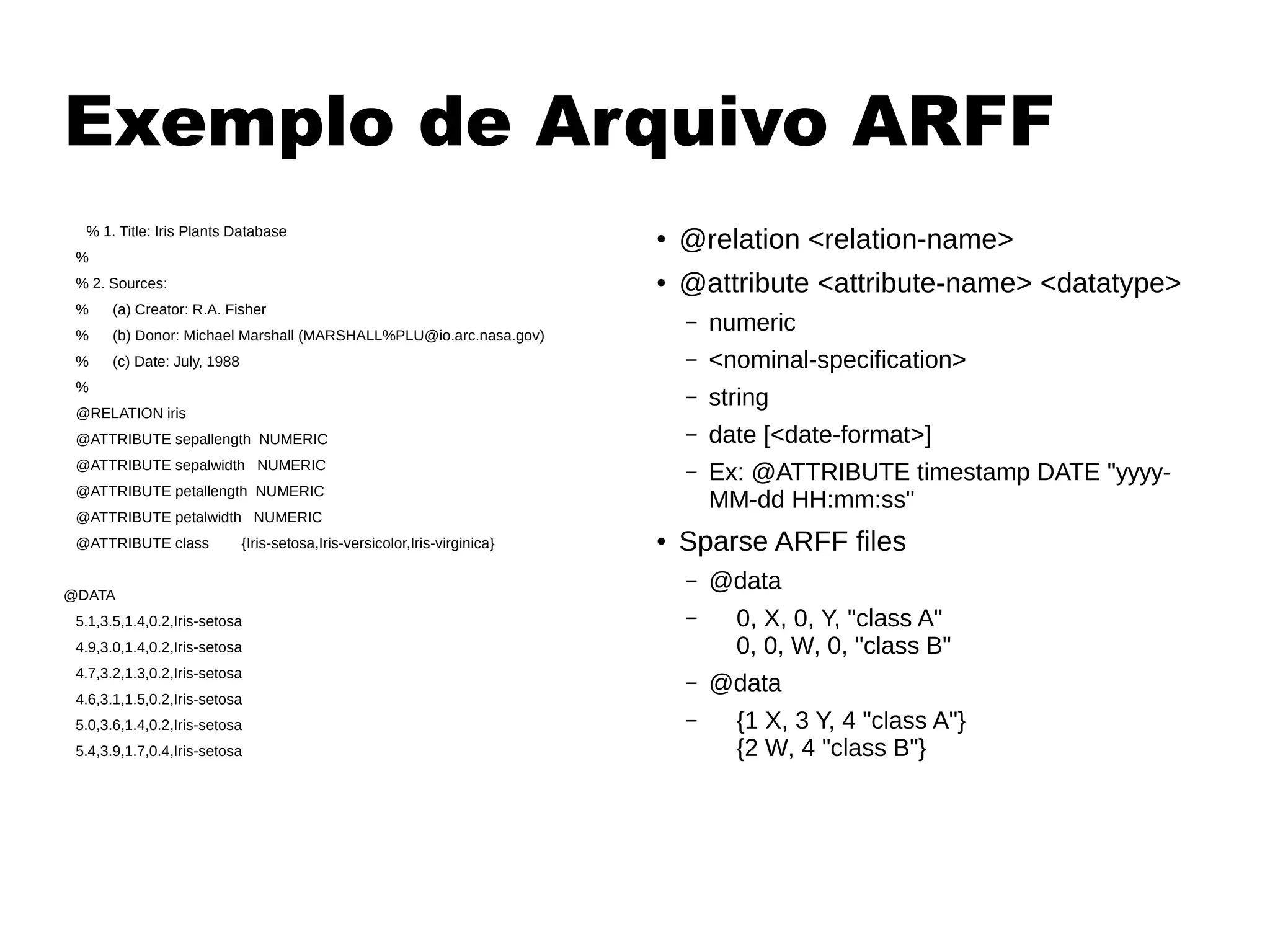 Exemplo de Arquivo ARFF
% 1. Title: Iris Plants Database
%
% 2. Sources:
% (a) Creator: R.A. Fisher
% (b) Donor: Michael Marshall (MARSHALL%PLU@io.arc.nasa.gov)
% (c) Date: July, 1988
%
@RELATION iris
@ATTRIBUTE sepallength NUMERIC
@ATTRIBUTE sepalwidth NUMERIC
@ATTRIBUTE petallength NUMERIC
@ATTRIBUTE petalwidth NUMERIC
@ATTRIBUTE class {Iris-setosa,Iris-versicolor,Iris-virginica}
@DATA
5.1,3.5,1.4,0.2,Iris-setosa
4.9,3.0,1.4,0.2,Iris-setosa
4.7,3.2,1.3,0.2,Iris-setosa
4.6,3.1,1.5,0.2,Iris-setosa
5.0,3.6,1.4,0.2,Iris-setosa
5.4,3.9,1.7,0.4,Iris-setosa
●
@relation <relation-name>
● @attribute <attribute-name> <datatype>
– numeric
– <nominal-specification>
– string
– date [<date-format>]
– Ex: @ATTRIBUTE timestamp DATE "yyyy-
MM-dd HH:mm:ss"
● Sparse ARFF files
– @data
– 0, X, 0, Y, "class A"
0, 0, W, 0, "class B"
– @data
– {1 X, 3 Y, 4 "class A"}
{2 W, 4 "class B"}
 