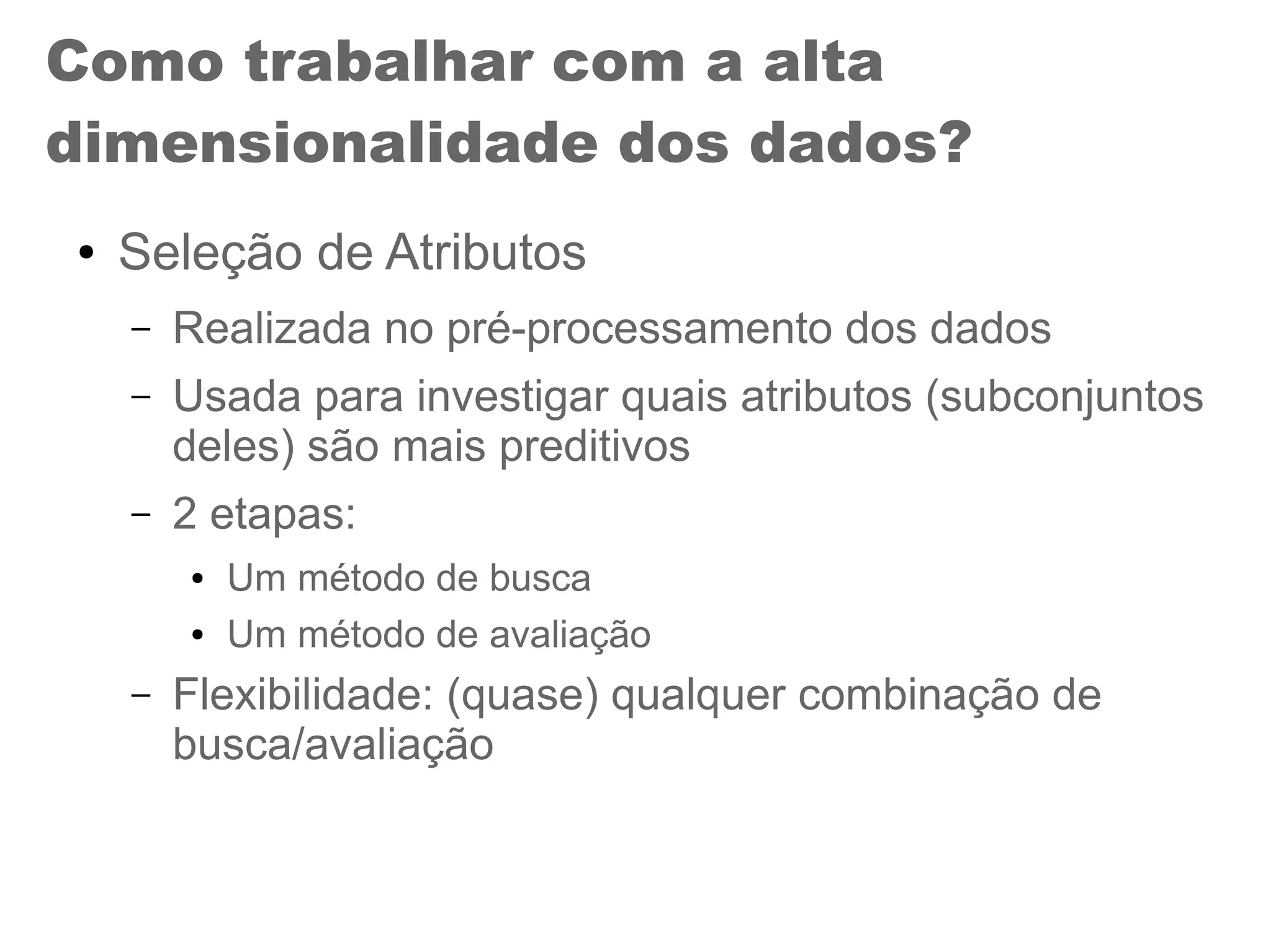 Como trabalhar com a alta
dimensionalidade dos dados?
● Seleção de Atributos
– Realizada no pré-processamento dos dados
– Usada para investigar quais atributos (subconjuntos
deles) são mais preditivos
– 2 etapas:
● Um método de busca
● Um método de avaliação
– Flexibilidade: (quase) qualquer combinação de
busca/avaliação
 