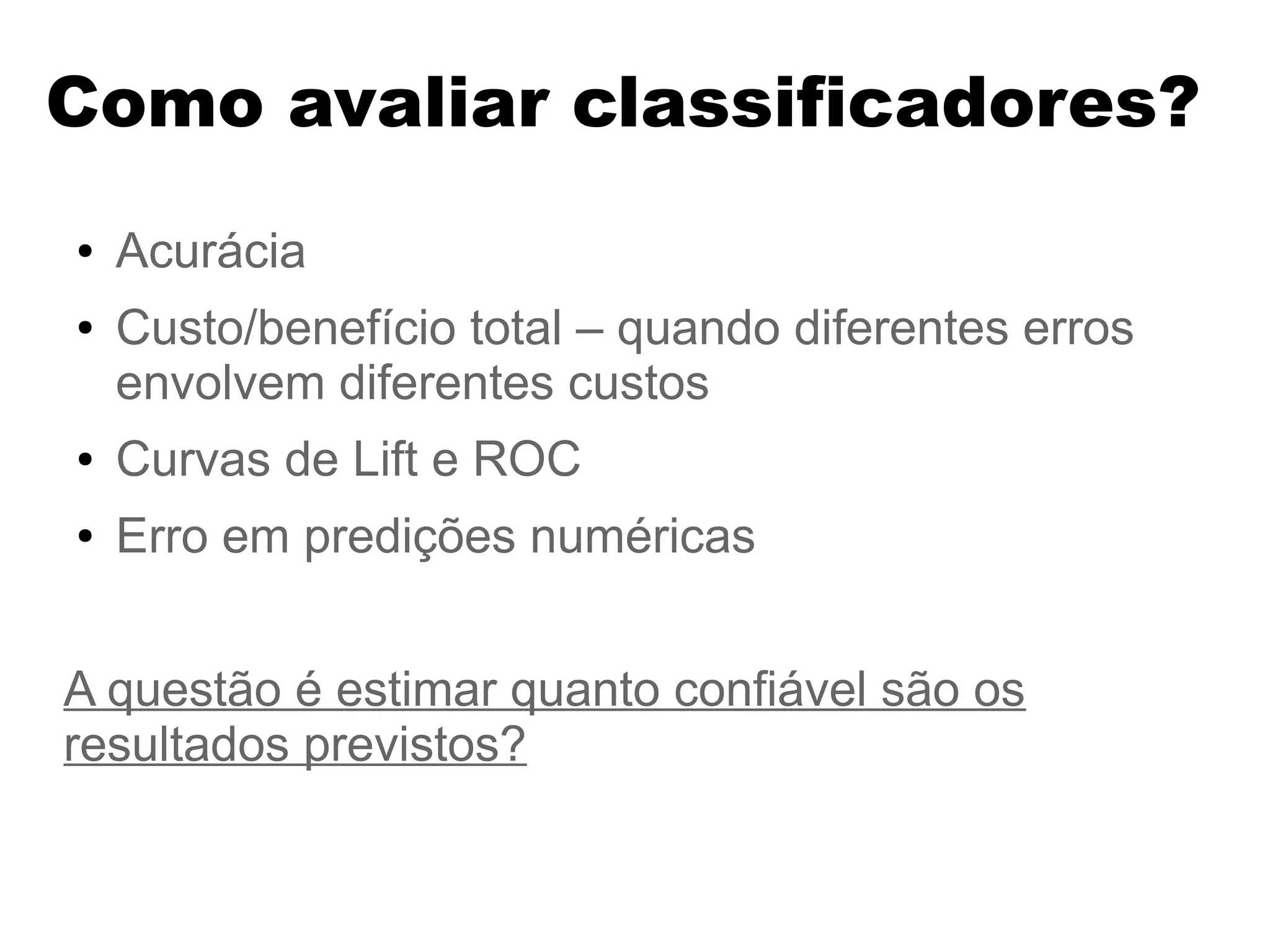 Como avaliar classificadores?
● Acurácia
● Custo/benefício total – quando diferentes erros
envolvem diferentes custos
● Curvas de Lift e ROC
● Erro em predições numéricas
A questão é estimar quanto confiável são os
resultados previstos?
 