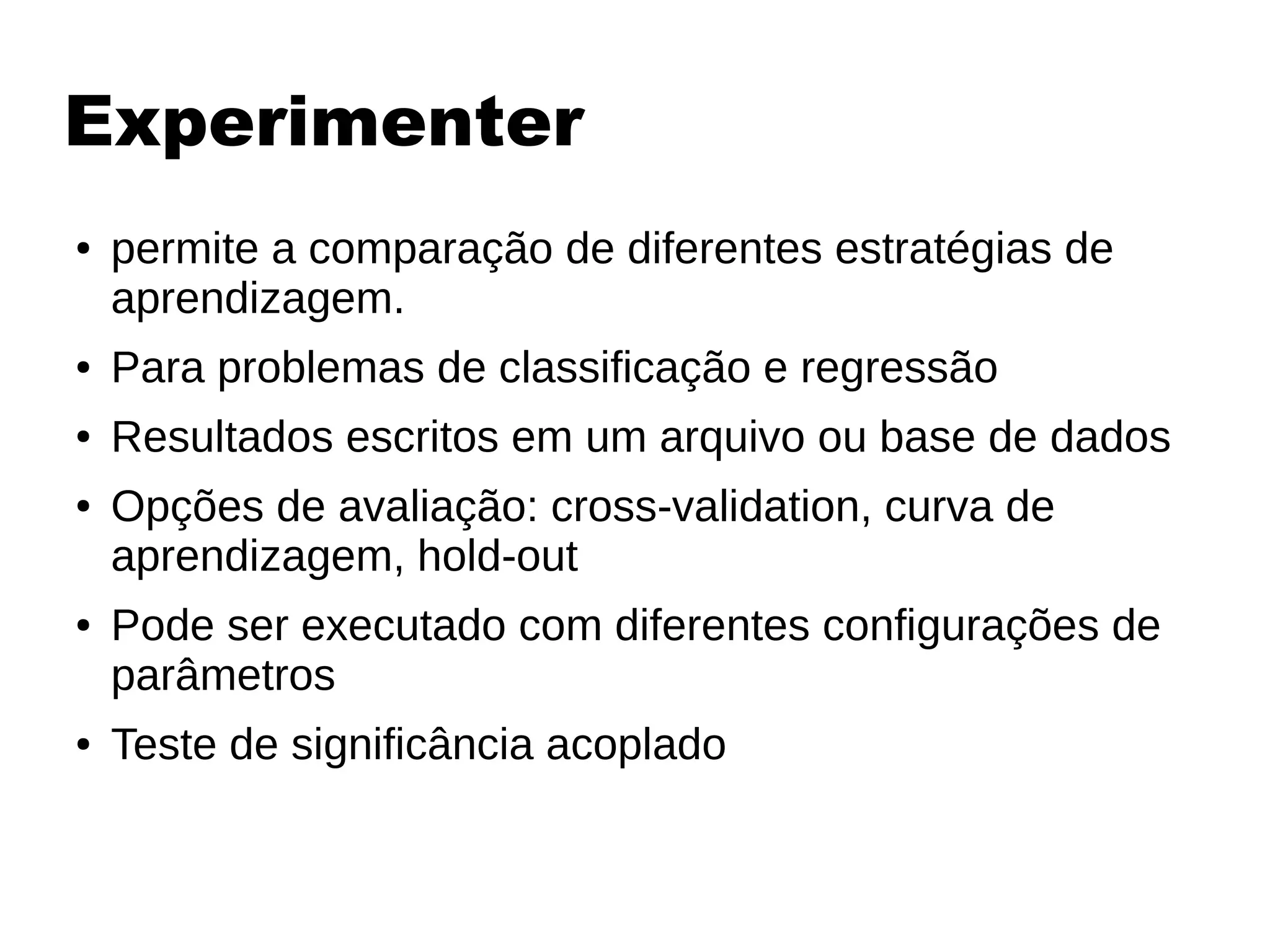 Experimenter
● permite a comparação de diferentes estratégias de
aprendizagem.
● Para problemas de classificação e regressão
● Resultados escritos em um arquivo ou base de dados
● Opções de avaliação: cross-validation, curva de
aprendizagem, hold-out
● Pode ser executado com diferentes configurações de
parâmetros
● Teste de significância acoplado
 