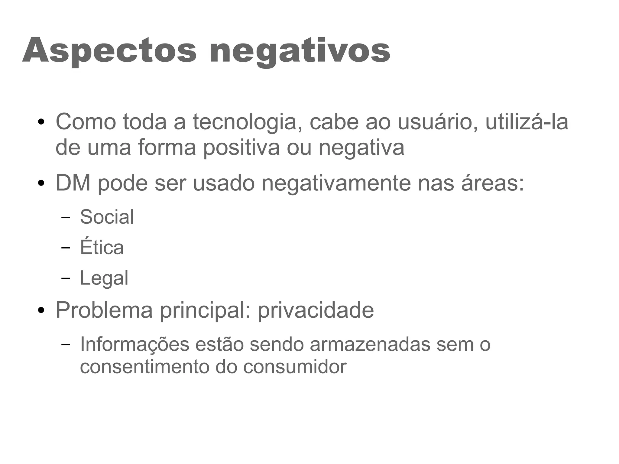 Aspectos negativos
● Como toda a tecnologia, cabe ao usuário, utilizá-la
de uma forma positiva ou negativa
● DM pode ser usado negativamente nas áreas:
– Social
– Ética
– Legal
● Problema principal: privacidade
– Informações estão sendo armazenadas sem o
consentimento do consumidor
 