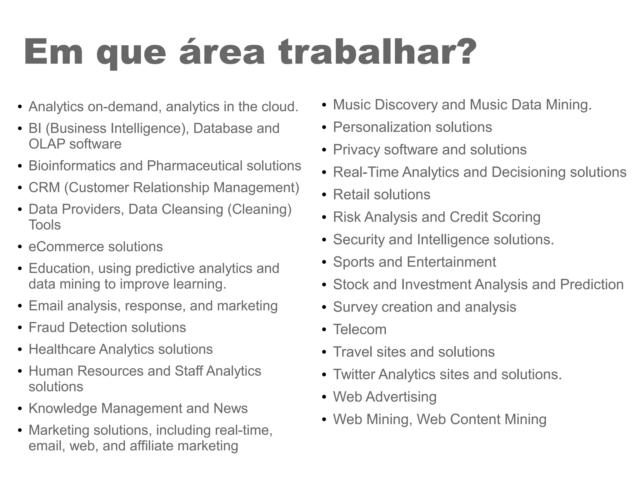 ● Analytics on-demand, analytics in the cloud.
● BI (Business Intelligence), Database and
OLAP software
● Bioinformatics and Pharmaceutical solutions
● CRM (Customer Relationship Management)
● Data Providers, Data Cleansing (Cleaning)
Tools
● eCommerce solutions
● Education, using predictive analytics and
data mining to improve learning.
● Email analysis, response, and marketing
● Fraud Detection solutions
● Healthcare Analytics solutions
● Human Resources and Staff Analytics
solutions
● Knowledge Management and News
● Marketing solutions, including real-time,
email, web, and affiliate marketing
Em que área trabalhar?
● Music Discovery and Music Data Mining.
● Personalization solutions
● Privacy software and solutions
● Real-Time Analytics and Decisioning solutions
● Retail solutions
● Risk Analysis and Credit Scoring
● Security and Intelligence solutions.
● Sports and Entertainment
● Stock and Investment Analysis and Prediction
● Survey creation and analysis
● Telecom
● Travel sites and solutions
● Twitter Analytics sites and solutions.
● Web Advertising
● Web Mining, Web Content Mining
 