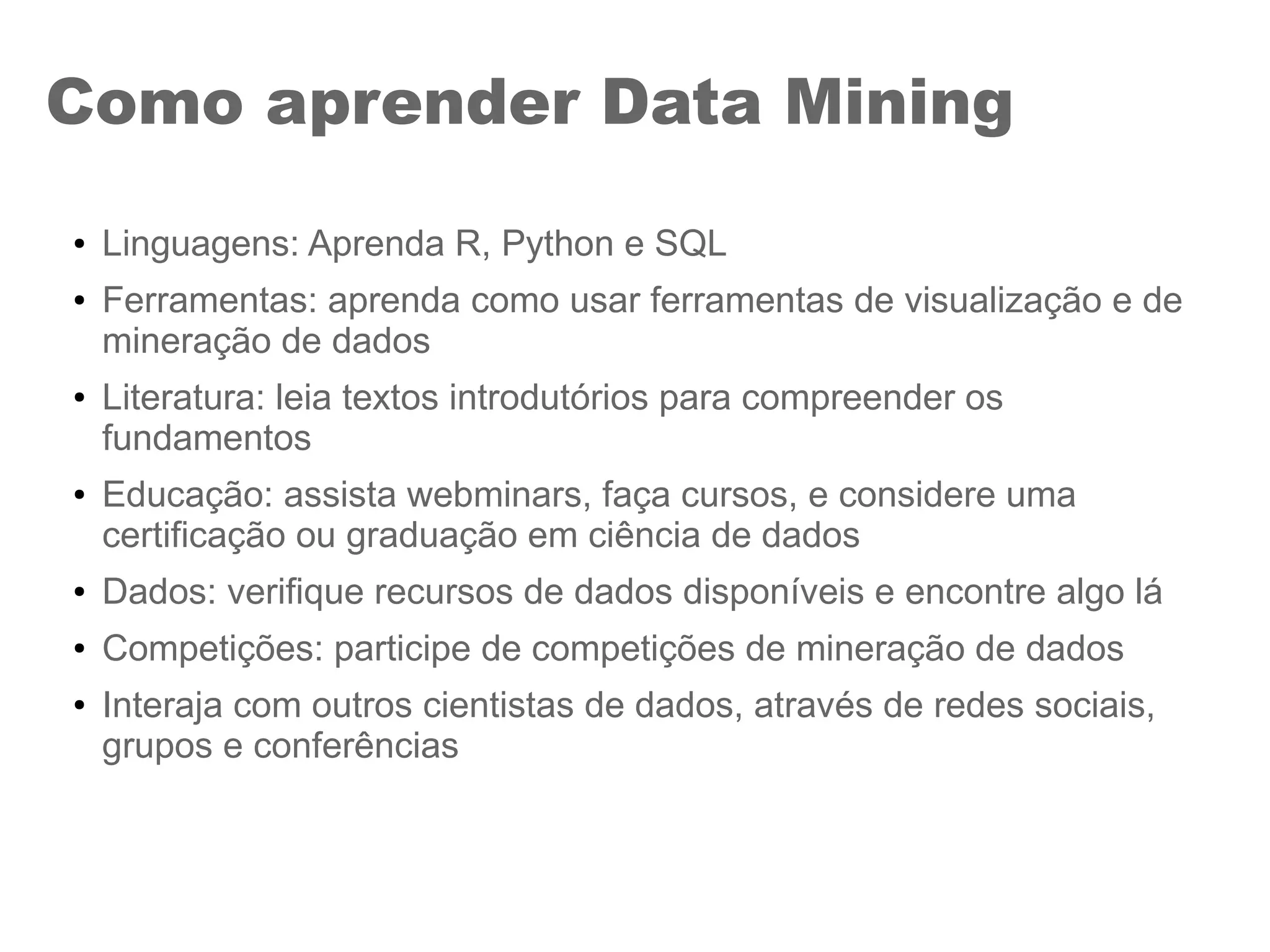 Como aprender Data Mining
● Linguagens: Aprenda R, Python e SQL
● Ferramentas: aprenda como usar ferramentas de visualização e de
mineração de dados
● Literatura: leia textos introdutórios para compreender os
fundamentos
● Educação: assista webminars, faça cursos, e considere uma
certificação ou graduação em ciência de dados
● Dados: verifique recursos de dados disponíveis e encontre algo lá
● Competições: participe de competições de mineração de dados
● Interaja com outros cientistas de dados, através de redes sociais,
grupos e conferências
 