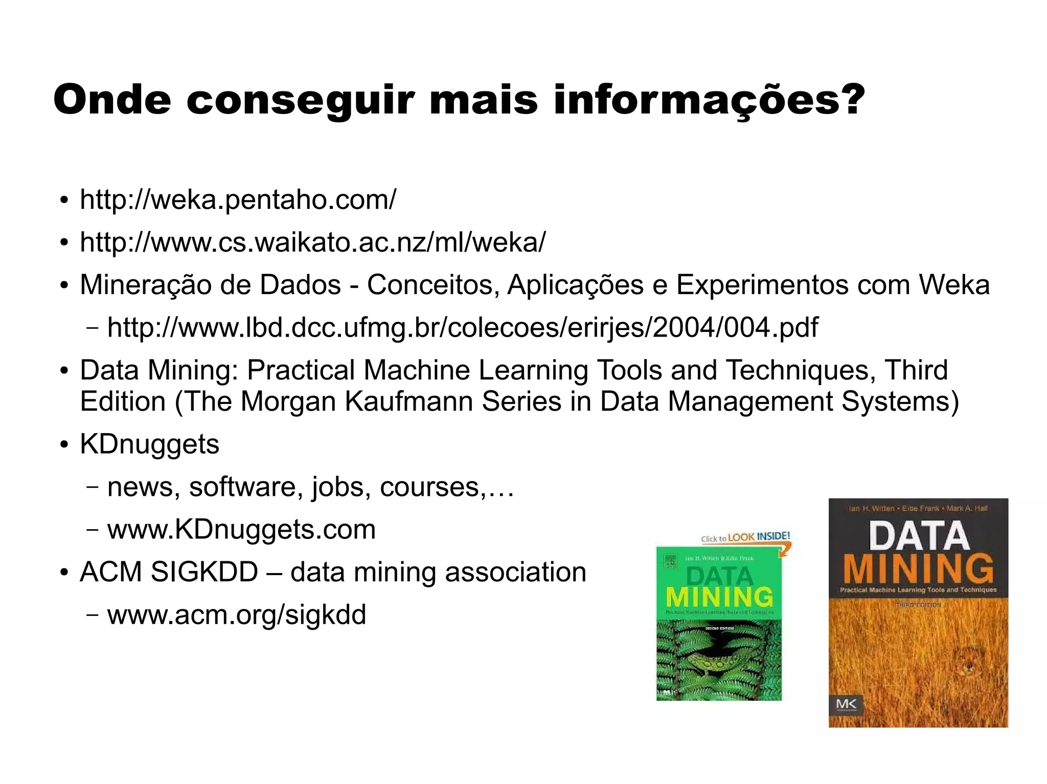 Onde conseguir mais informações?
● http://weka.pentaho.com/
● http://www.cs.waikato.ac.nz/ml/weka/
● Mineração de Dados - Conceitos, Aplicações e Experimentos com Weka
– http://www.lbd.dcc.ufmg.br/colecoes/erirjes/2004/004.pdf
● Data Mining: Practical Machine Learning Tools and Techniques, Third
Edition (The Morgan Kaufmann Series in Data Management Systems)
● KDnuggets
– news, software, jobs, courses,…
– www.KDnuggets.com
● ACM SIGKDD – data mining association
– www.acm.org/sigkdd
 