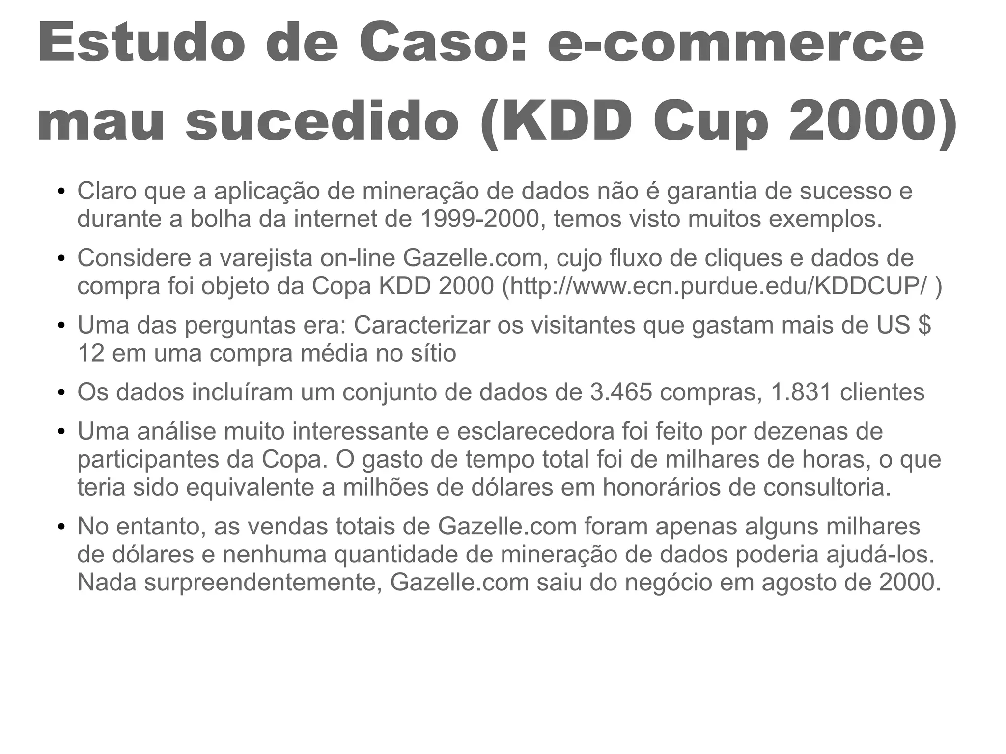 Estudo de Caso: e-commerce
mau sucedido (KDD Cup 2000)
● Claro que a aplicação de mineração de dados não é garantia de sucesso e
durante a bolha da internet de 1999-2000, temos visto muitos exemplos.
● Considere a varejista on-line Gazelle.com, cujo fluxo de cliques e dados de
compra foi objeto da Copa KDD 2000 (http://www.ecn.purdue.edu/KDDCUP/ )
● Uma das perguntas era: Caracterizar os visitantes que gastam mais de US $
12 em uma compra média no sítio
● Os dados incluíram um conjunto de dados de 3.465 compras, 1.831 clientes
● Uma análise muito interessante e esclarecedora foi feito por dezenas de
participantes da Copa. O gasto de tempo total foi de milhares de horas, o que
teria sido equivalente a milhões de dólares em honorários de consultoria.
● No entanto, as vendas totais de Gazelle.com foram apenas alguns milhares
de dólares e nenhuma quantidade de mineração de dados poderia ajudá-los.
Nada surpreendentemente, Gazelle.com saiu do negócio em agosto de 2000.
 
