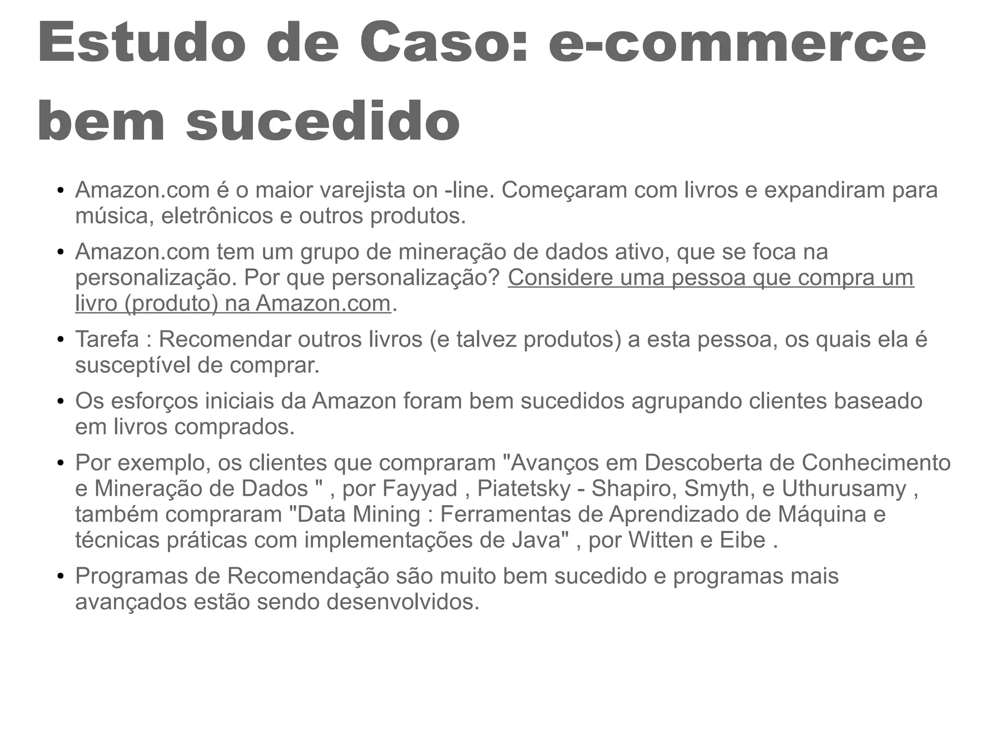 Estudo de Caso: e-commerce
bem sucedido
● Amazon.com é o maior varejista on -line. Começaram com livros e expandiram para
música, eletrônicos e outros produtos.
● Amazon.com tem um grupo de mineração de dados ativo, que se foca na
personalização. Por que personalização? Considere uma pessoa que compra um
livro (produto) na Amazon.com.
● Tarefa : Recomendar outros livros (e talvez produtos) a esta pessoa, os quais ela é
susceptível de comprar.
● Os esforços iniciais da Amazon foram bem sucedidos agrupando clientes baseado
em livros comprados.
● Por exemplo, os clientes que compraram "Avanços em Descoberta de Conhecimento
e Mineração de Dados " , por Fayyad , Piatetsky - Shapiro, Smyth, e Uthurusamy ,
também compraram "Data Mining : Ferramentas de Aprendizado de Máquina e
técnicas práticas com implementações de Java" , por Witten e Eibe .
● Programas de Recomendação são muito bem sucedido e programas mais
avançados estão sendo desenvolvidos.
 
