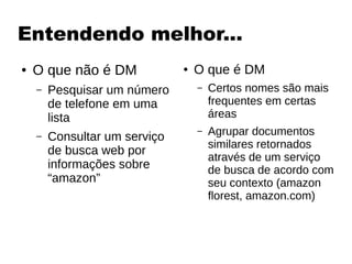 Entendendo melhor...
● O que não é DM
– Pesquisar um número
de telefone em uma
lista
– Consultar um serviço
de busca web por
informações sobre
“amazon”
● O que é DM
– Certos nomes são mais
frequentes em certas
áreas
– Agrupar documentos
similares retornados
através de um serviço
de busca de acordo com
seu contexto (amazon
florest, amazon.com)
 