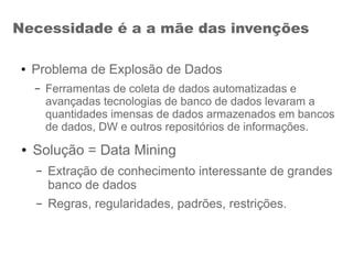 Necessidade é a a mãe das invenções
● Problema de Explosão de Dados
– Ferramentas de coleta de dados automatizadas e
avançadas tecnologias de banco de dados levaram a
quantidades imensas de dados armazenados em bancos
de dados, DW e outros repositórios de informações.
● Solução = Data Mining
– Extração de conhecimento interessante de grandes
banco de dados
– Regras, regularidades, padrões, restrições.
 