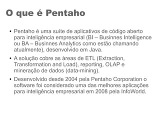 O que é Pentaho
● Pentaho é uma suíte de aplicativos de código aberto
para inteligência empresarial (BI – Businnes Intelligence
ou BA – Businnes Analytics como estão chamando
atualmente), desenvolvido em Java.
● A solução cobre as àreas de ETL (Extraction,
Transformation and Load), reporting, OLAP e
mineração de dados (data-mining).
● Desenvolvido desde 2004 pela Pentaho Corporation o
software foi considerado uma das melhores aplicações
para inteligência empresarial em 2008 pela InfoWorld.
 