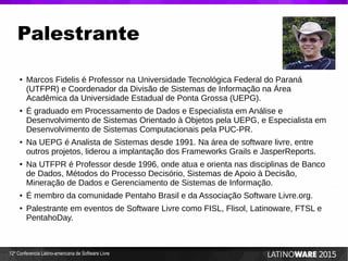 12ª Conferencia Latino-americana de Software Livre
Palestrante
● Marcos Fidelis é Professor na Universidade Tecnológica Federal do Paraná
(UTFPR) e Coordenador da Divisão de Sistemas de Informação na Área
Acadêmica da Universidade Estadual de Ponta Grossa (UEPG).
● É graduado em Processamento de Dados e Especialista em Análise e
Desenvolvimento de Sistemas Orientado à Objetos pela UEPG, e Especialista em
Desenvolvimento de Sistemas Computacionais pela PUC-PR.
● Na UEPG é Analista de Sistemas desde 1991. Na área de software livre, entre
outros projetos, liderou a implantação dos Frameworks Grails e JasperReports.
● Na UTFPR é Professor desde 1996, onde atua e orienta nas disciplinas de Banco
de Dados, Métodos do Processo Decisório, Sistemas de Apoio à Decisão,
Mineração de Dados e Gerenciamento de Sistemas de Informação.
● É membro da comunidade Pentaho Brasil e da Associação Software Livre.org.
● Palestrante em eventos de Software Livre como FISL, Flisol, Latinoware, FTSL e
PentahoDay.
 