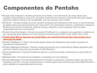 Componentes do Pentaho
● Pentaho Data Integration: também conhecido como Kettle, é uma ferramenta de código aberto para
extração, transformação e carga (ETL) de dados. Empresas tem recorrido a esta ferramenta para integrar
diferentes sistemas devido a sua versatilidade, mas isso veremos mais a frente.
● BA Server – Pentaho Analysis Services: também conhecido como Mondrian OLAP server, é uma ferramenta
de código aberto para gerenciamento dos cubos OLAP. Com abordagem moderna, simplificada e interativa o
BA Server permite aos usuários de negócios acessar, descobrir e cruzar quaisquer tipos de dados,
independentemente do seu tamanho.
● Pentaho Reporting Designer: derivado do projeto JFreeReport é um aplicativo para geração de relatórios ad-
hoc. Você pode gerar relatórios nos mais diversos formatos incluindo PDF, Excel, HTML, XML e CSV.
●
Pentaho Data Mining: derivado do projeto Weka, um conjunto de ferramentas relacionadas com a
mineração de dados.
● Pentaho DashBoard / C*Tools: Ferramenta desenvolvida pela WebDetails para criação de painéis de
indicadores de performance.
● Pentaho Aggregation Designer: Interface simples que permite criar e disponibilizar tabelas agregadas para
aprimorar a performance de suas consultas OLAP (Mondrian)
● Schema Workbench: O Schema Workbench permite a você criar e testar visualmente os cubos OLAP do
Mondrian.
● Metadata Editor: Ferramenta para simplificar a experiência de criar relatórios.
● Pentaho Marketplace: Permite administradores do Pentaho a explorarem e testarem plugins que são mais
relevantes para eles. Com ele é possível baixar e instalar plugins desenvolvidos pela comunidade Pentaho e
assim estender as capacidades da ferramenta.
 