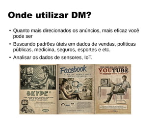 Onde utilizar DM?
● Quanto mais direcionados os anúncios, mais eficaz você
pode ser
● Buscando padrões úteis em dados de vendas, políticas
públicas, medicina, seguros, esportes e etc.
● Analisar os dados de sensores, IoT.
 