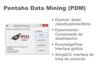 Pentaho Data Mining (PDM)
● Explorer: testar
classificadores/filtros
● Experimenter:
Comparação de
desempenho
● KnowledgeFlow:
Interface gráfica
● SimpleCli: Interface de
linha de comando
 