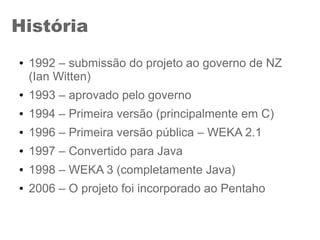 História
● 1992 – submissão do projeto ao governo de NZ
(Ian Witten)
● 1993 – aprovado pelo governo
● 1994 – Primeira versão (principalmente em C)
● 1996 – Primeira versão pública – WEKA 2.1
● 1997 – Convertido para Java
● 1998 – WEKA 3 (completamente Java)
● 2006 – O projeto foi incorporado ao Pentaho
 