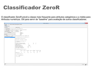 Classificador ZeroR
O classificador ZeroR prevê a classe mais frequente para atributos categóricos e a média para
Atributos numéricos. Útil para servir de “baseline” para avaliação de outros classificadores.
 