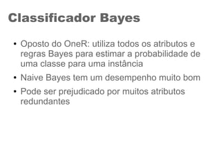 Classificador Bayes
● Oposto do OneR: utiliza todos os atributos e
regras Bayes para estimar a probabilidade de
uma classe para uma instância
● Naive Bayes tem um desempenho muito bom
● Pode ser prejudicado por muitos atributos
redundantes
 