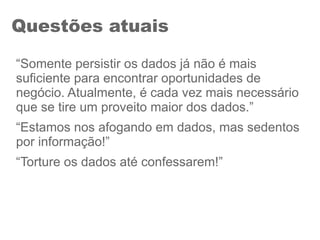 Questões atuais
“Somente persistir os dados já não é mais
suficiente para encontrar oportunidades de
negócio. Atualmente, é cada vez mais necessário
que se tire um proveito maior dos dados.”
“Estamos nos afogando em dados, mas sedentos
por informação!”
“Torture os dados até confessarem!”
 