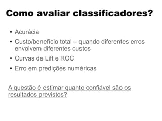 Como avaliar classificadores?
● Acurácia
● Custo/benefício total – quando diferentes erros
envolvem diferentes custos
● Curvas de Lift e ROC
● Erro em predições numéricas
A questão é estimar quanto confiável são os
resultados previstos?
 