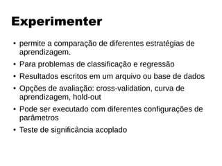 Experimenter
● permite a comparação de diferentes estratégias de
aprendizagem.
● Para problemas de classificação e regressão
● Resultados escritos em um arquivo ou base de dados
● Opções de avaliação: cross-validation, curva de
aprendizagem, hold-out
● Pode ser executado com diferentes configurações de
parâmetros
● Teste de significância acoplado
 