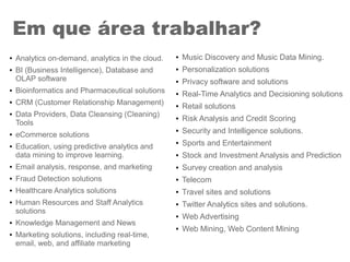 ● Analytics on-demand, analytics in the cloud.
● BI (Business Intelligence), Database and
OLAP software
● Bioinformatics and Pharmaceutical solutions
● CRM (Customer Relationship Management)
● Data Providers, Data Cleansing (Cleaning)
Tools
● eCommerce solutions
● Education, using predictive analytics and
data mining to improve learning.
● Email analysis, response, and marketing
● Fraud Detection solutions
● Healthcare Analytics solutions
● Human Resources and Staff Analytics
solutions
● Knowledge Management and News
● Marketing solutions, including real-time,
email, web, and affiliate marketing
Em que área trabalhar?
● Music Discovery and Music Data Mining.
● Personalization solutions
● Privacy software and solutions
● Real-Time Analytics and Decisioning solutions
● Retail solutions
● Risk Analysis and Credit Scoring
● Security and Intelligence solutions.
● Sports and Entertainment
● Stock and Investment Analysis and Prediction
● Survey creation and analysis
● Telecom
● Travel sites and solutions
● Twitter Analytics sites and solutions.
● Web Advertising
● Web Mining, Web Content Mining
 