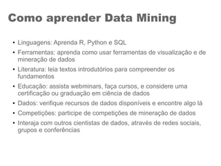 Como aprender Data Mining
● Linguagens: Aprenda R, Python e SQL
● Ferramentas: aprenda como usar ferramentas de visualização e de
mineração de dados
● Literatura: leia textos introdutórios para compreender os
fundamentos
● Educação: assista webminars, faça cursos, e considere uma
certificação ou graduação em ciência de dados
● Dados: verifique recursos de dados disponíveis e encontre algo lá
● Competições: participe de competições de mineração de dados
● Interaja com outros cientistas de dados, através de redes sociais,
grupos e conferências
 