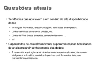 ●
Tendências que nos levam a um cenário de alta disponibilidade
dados
– Instituições financeiras, telecomunicações, transações em empresas.
– Dados científicos: astronomia, biologia, etc.
– Dados na Web, Dados em textos, comércio eletrônico, …
– IoT
●
Capacidades de coletar/armazenar superaram nossas habilidades
de analisar/extrair conhecimento dos dados:
– É necessária a aplicação de técnicas/ferramentas que transformem, de maneira
inteligente e automática, os dados disponíveis em informações úteis, que
representem conhecimento.
Questões atuais
 